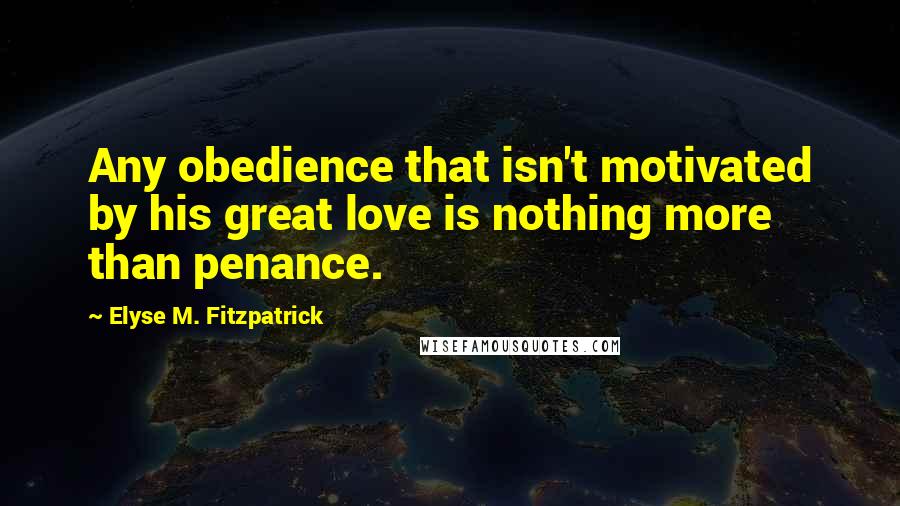 Elyse M. Fitzpatrick Quotes: Any obedience that isn't motivated by his great love is nothing more than penance.
