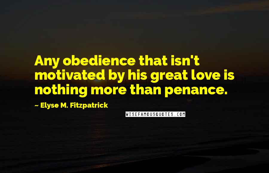 Elyse M. Fitzpatrick Quotes: Any obedience that isn't motivated by his great love is nothing more than penance.
