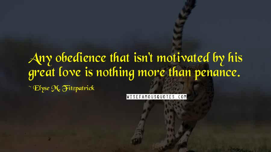 Elyse M. Fitzpatrick Quotes: Any obedience that isn't motivated by his great love is nothing more than penance.