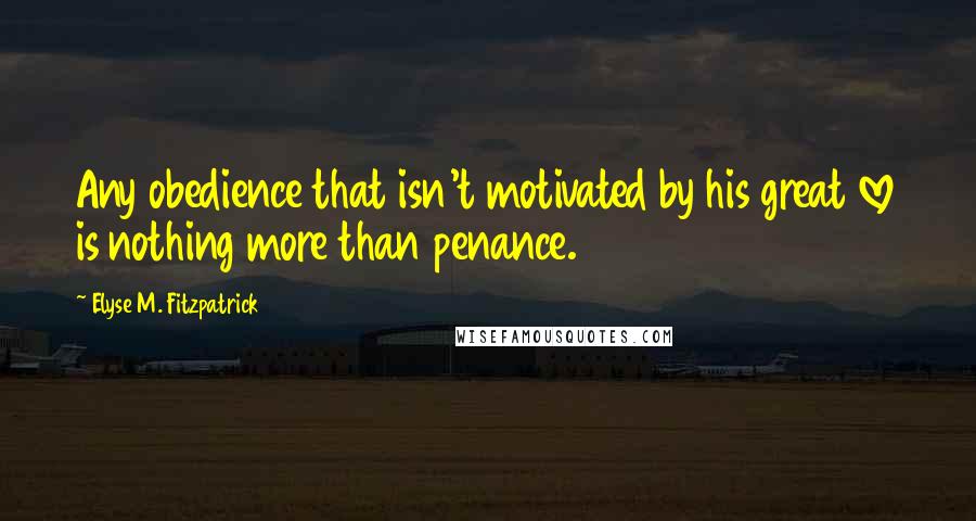 Elyse M. Fitzpatrick Quotes: Any obedience that isn't motivated by his great love is nothing more than penance.