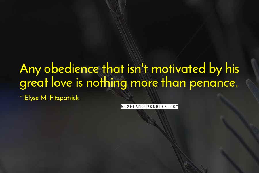 Elyse M. Fitzpatrick Quotes: Any obedience that isn't motivated by his great love is nothing more than penance.