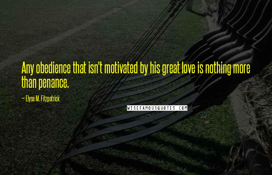 Elyse M. Fitzpatrick Quotes: Any obedience that isn't motivated by his great love is nothing more than penance.
