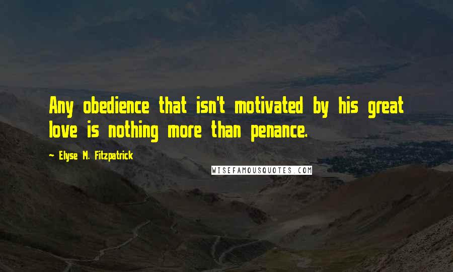 Elyse M. Fitzpatrick Quotes: Any obedience that isn't motivated by his great love is nothing more than penance.