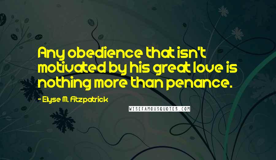 Elyse M. Fitzpatrick Quotes: Any obedience that isn't motivated by his great love is nothing more than penance.