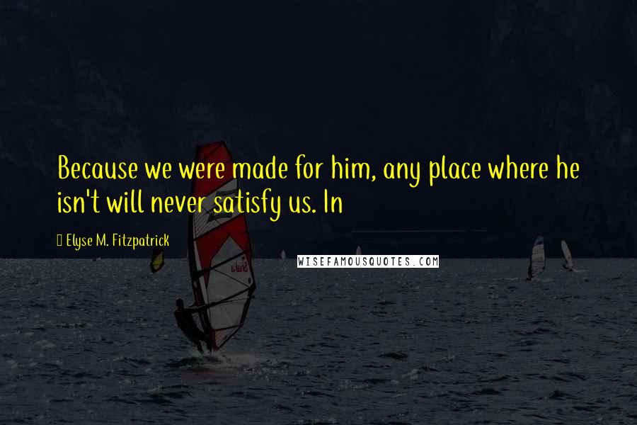 Elyse M. Fitzpatrick Quotes: Because we were made for him, any place where he isn't will never satisfy us. In