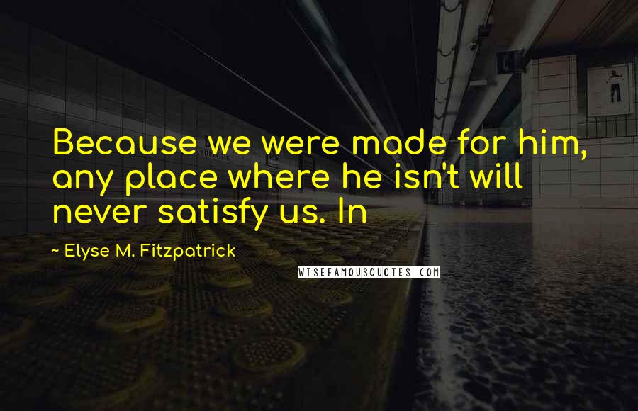 Elyse M. Fitzpatrick Quotes: Because we were made for him, any place where he isn't will never satisfy us. In