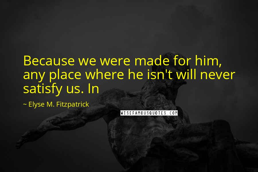 Elyse M. Fitzpatrick Quotes: Because we were made for him, any place where he isn't will never satisfy us. In