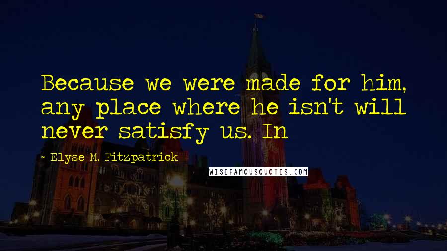 Elyse M. Fitzpatrick Quotes: Because we were made for him, any place where he isn't will never satisfy us. In