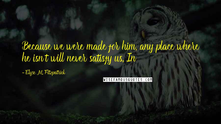 Elyse M. Fitzpatrick Quotes: Because we were made for him, any place where he isn't will never satisfy us. In