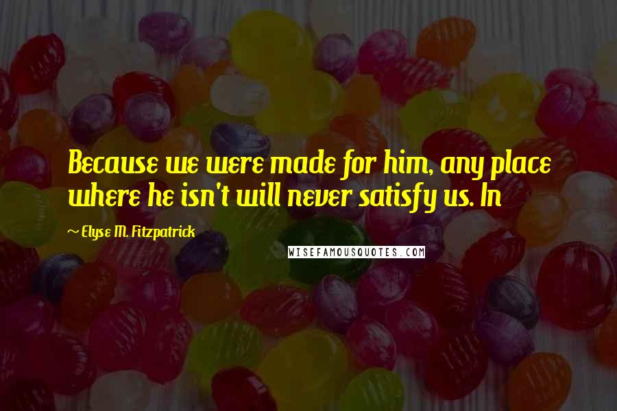 Elyse M. Fitzpatrick Quotes: Because we were made for him, any place where he isn't will never satisfy us. In