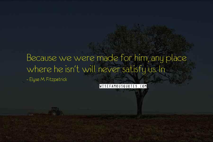 Elyse M. Fitzpatrick Quotes: Because we were made for him, any place where he isn't will never satisfy us. In