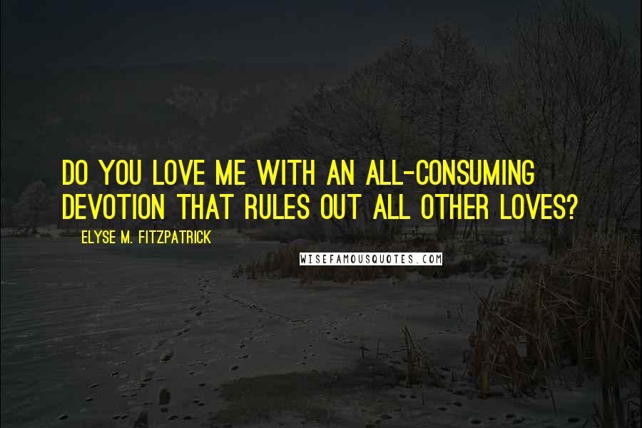 Elyse M. Fitzpatrick Quotes: Do you love me with an all-consuming devotion that rules out all other loves?