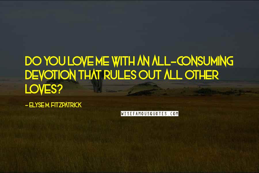 Elyse M. Fitzpatrick Quotes: Do you love me with an all-consuming devotion that rules out all other loves?