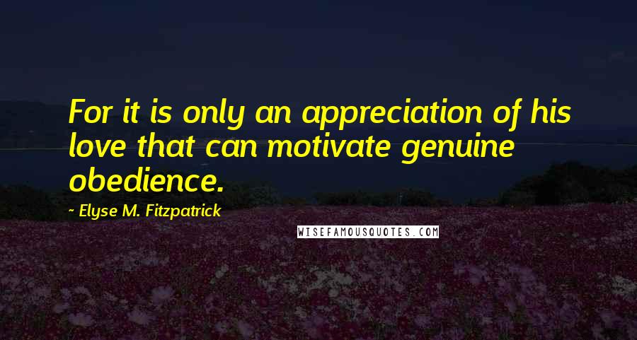 Elyse M. Fitzpatrick Quotes: For it is only an appreciation of his love that can motivate genuine obedience.