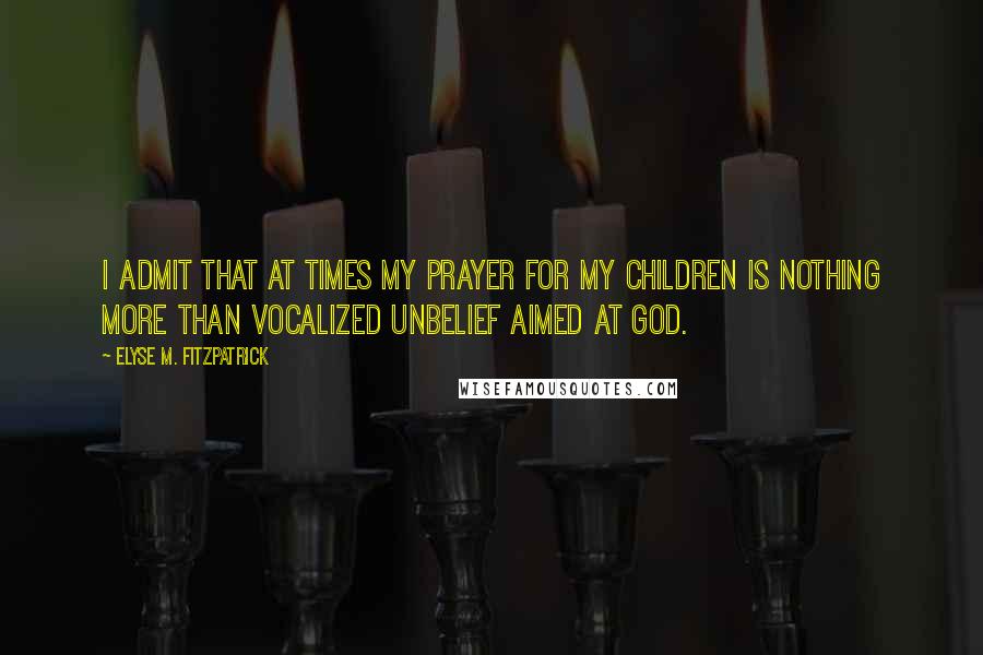 Elyse M. Fitzpatrick Quotes: I admit that at times my prayer for my children is nothing more than vocalized unbelief aimed at God.