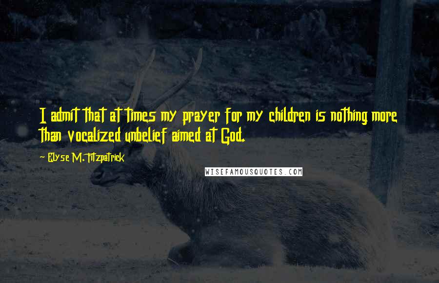 Elyse M. Fitzpatrick Quotes: I admit that at times my prayer for my children is nothing more than vocalized unbelief aimed at God.