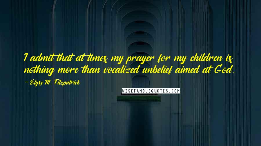 Elyse M. Fitzpatrick Quotes: I admit that at times my prayer for my children is nothing more than vocalized unbelief aimed at God.