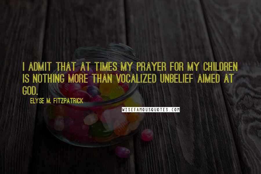 Elyse M. Fitzpatrick Quotes: I admit that at times my prayer for my children is nothing more than vocalized unbelief aimed at God.