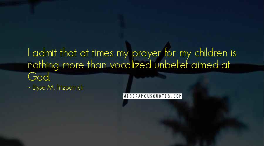 Elyse M. Fitzpatrick Quotes: I admit that at times my prayer for my children is nothing more than vocalized unbelief aimed at God.