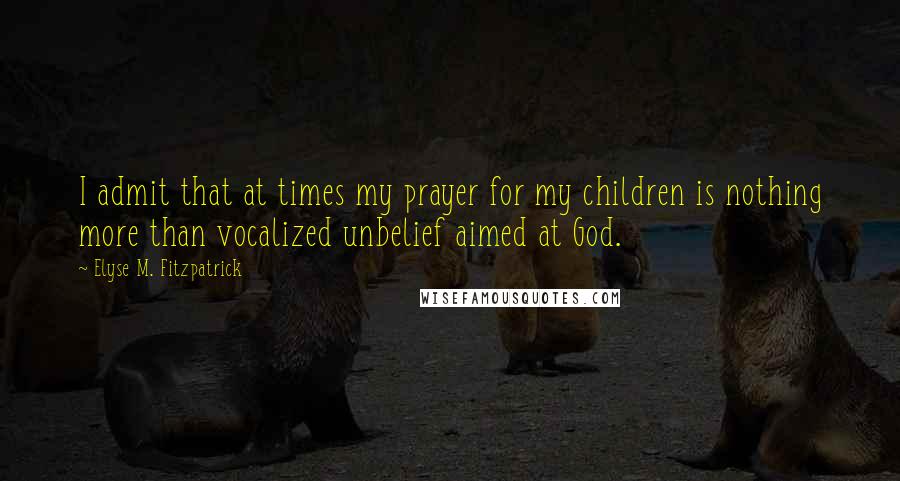 Elyse M. Fitzpatrick Quotes: I admit that at times my prayer for my children is nothing more than vocalized unbelief aimed at God.