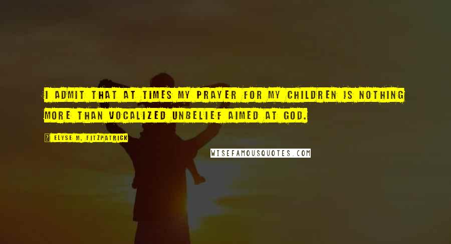 Elyse M. Fitzpatrick Quotes: I admit that at times my prayer for my children is nothing more than vocalized unbelief aimed at God.