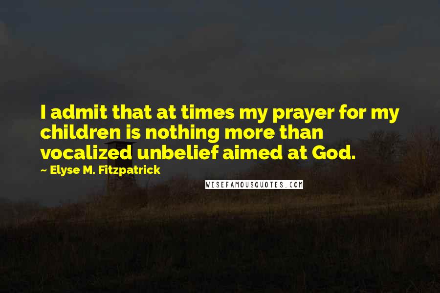 Elyse M. Fitzpatrick Quotes: I admit that at times my prayer for my children is nothing more than vocalized unbelief aimed at God.