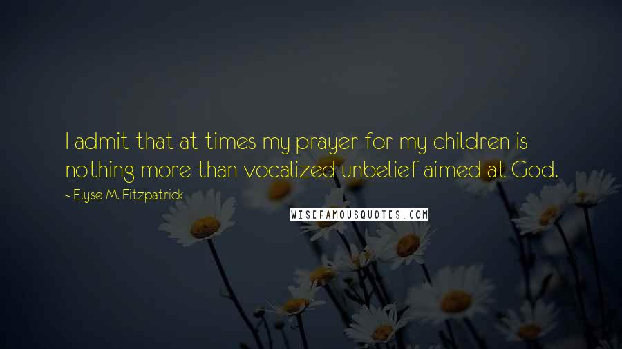 Elyse M. Fitzpatrick Quotes: I admit that at times my prayer for my children is nothing more than vocalized unbelief aimed at God.