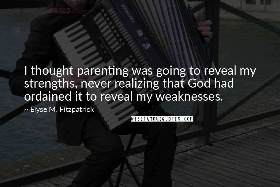 Elyse M. Fitzpatrick Quotes: I thought parenting was going to reveal my strengths, never realizing that God had ordained it to reveal my weaknesses.