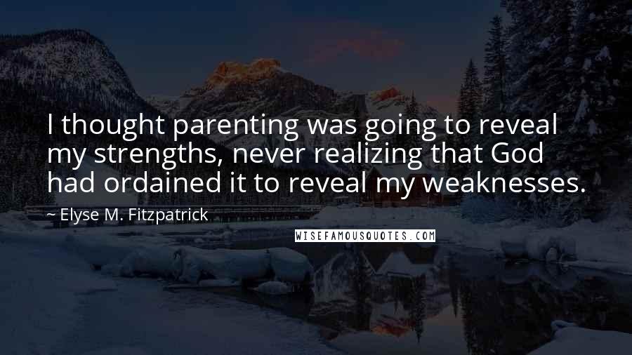 Elyse M. Fitzpatrick Quotes: I thought parenting was going to reveal my strengths, never realizing that God had ordained it to reveal my weaknesses.