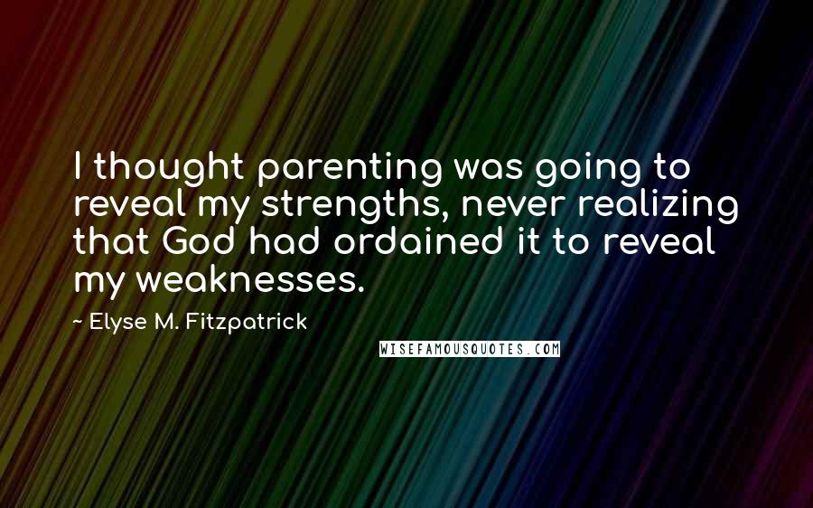 Elyse M. Fitzpatrick Quotes: I thought parenting was going to reveal my strengths, never realizing that God had ordained it to reveal my weaknesses.