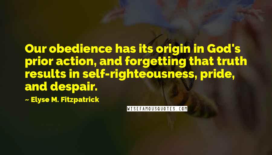 Elyse M. Fitzpatrick Quotes: Our obedience has its origin in God's prior action, and forgetting that truth results in self-righteousness, pride, and despair.