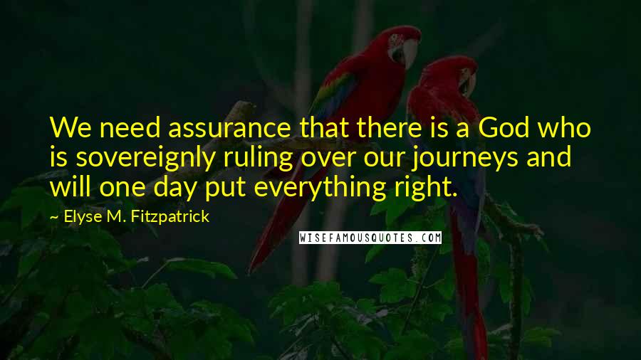 Elyse M. Fitzpatrick Quotes: We need assurance that there is a God who is sovereignly ruling over our journeys and will one day put everything right.