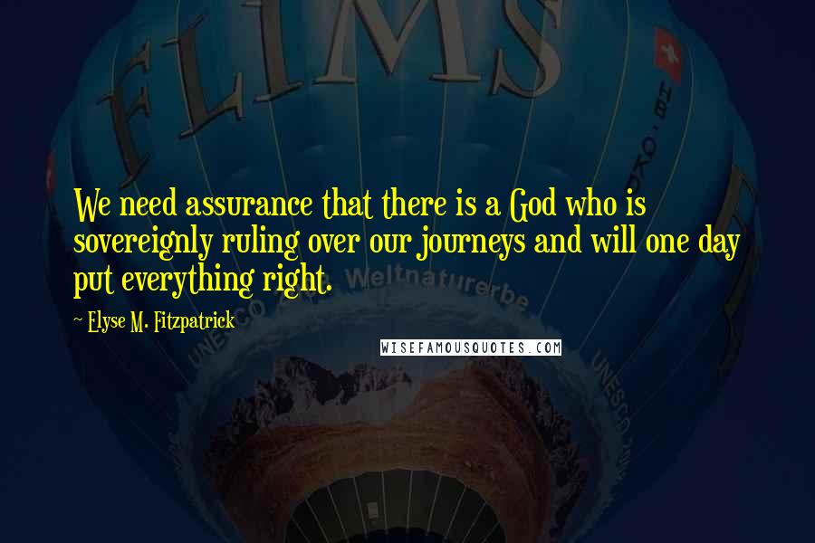 Elyse M. Fitzpatrick Quotes: We need assurance that there is a God who is sovereignly ruling over our journeys and will one day put everything right.