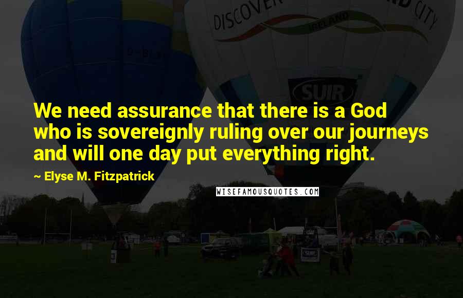 Elyse M. Fitzpatrick Quotes: We need assurance that there is a God who is sovereignly ruling over our journeys and will one day put everything right.