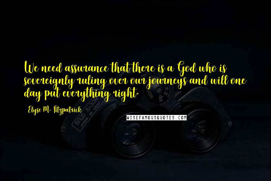 Elyse M. Fitzpatrick Quotes: We need assurance that there is a God who is sovereignly ruling over our journeys and will one day put everything right.