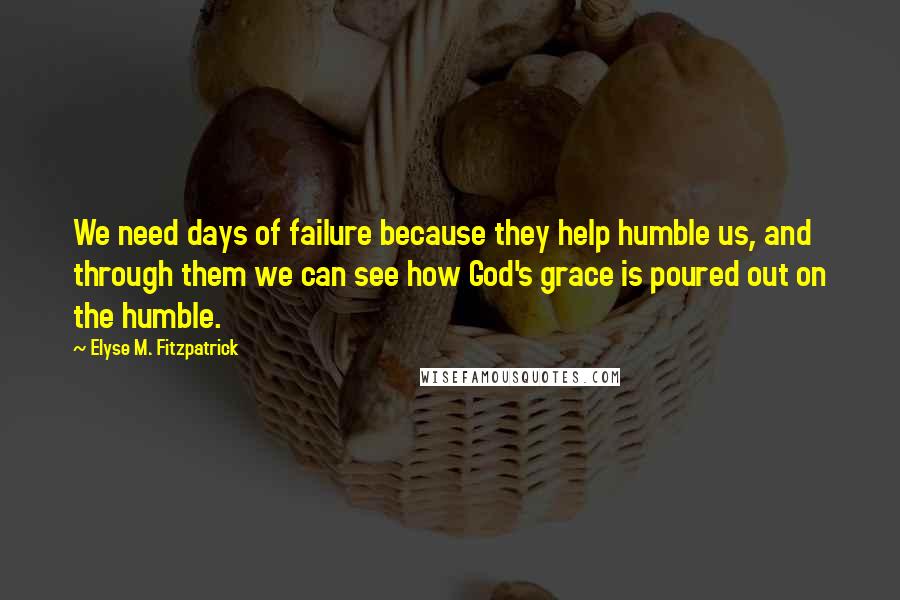 Elyse M. Fitzpatrick Quotes: We need days of failure because they help humble us, and through them we can see how God's grace is poured out on the humble.