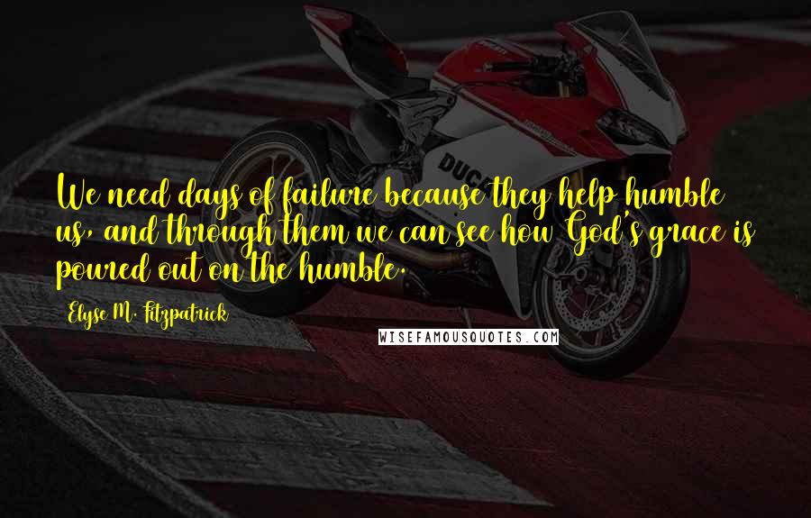 Elyse M. Fitzpatrick Quotes: We need days of failure because they help humble us, and through them we can see how God's grace is poured out on the humble.