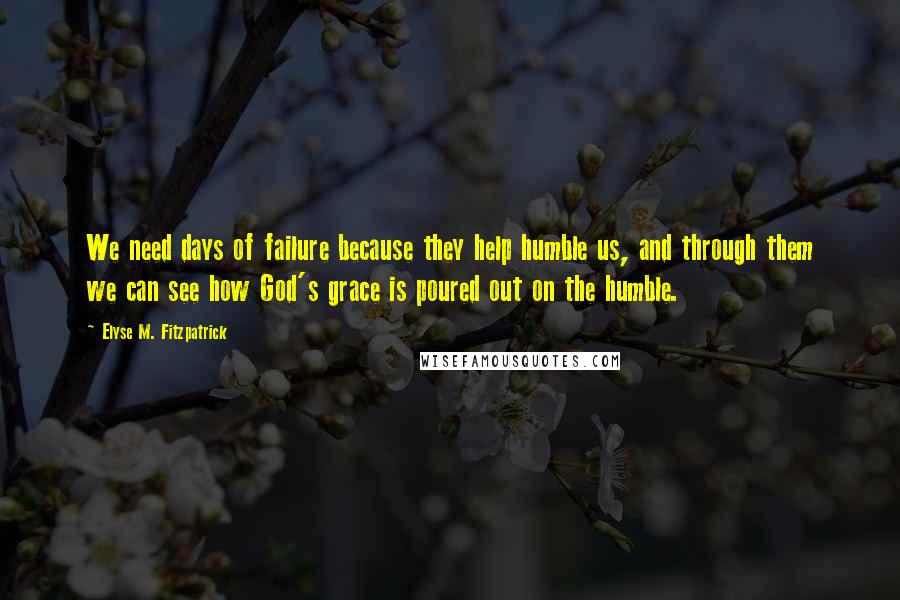 Elyse M. Fitzpatrick Quotes: We need days of failure because they help humble us, and through them we can see how God's grace is poured out on the humble.