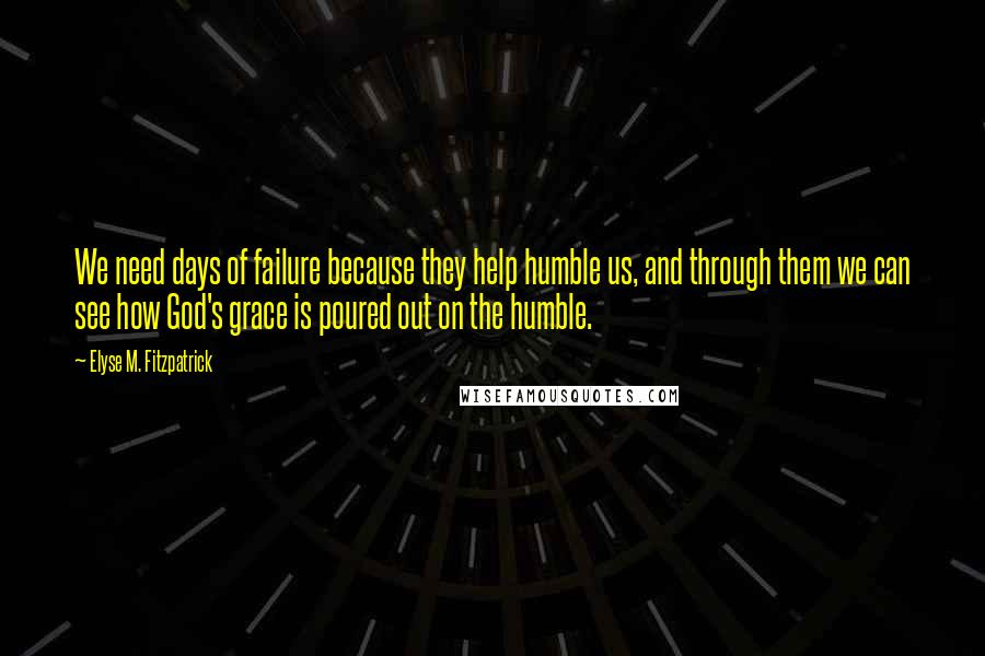 Elyse M. Fitzpatrick Quotes: We need days of failure because they help humble us, and through them we can see how God's grace is poured out on the humble.