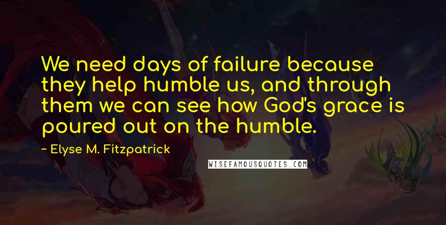 Elyse M. Fitzpatrick Quotes: We need days of failure because they help humble us, and through them we can see how God's grace is poured out on the humble.