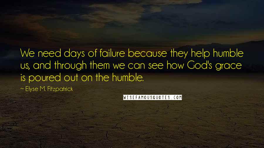 Elyse M. Fitzpatrick Quotes: We need days of failure because they help humble us, and through them we can see how God's grace is poured out on the humble.