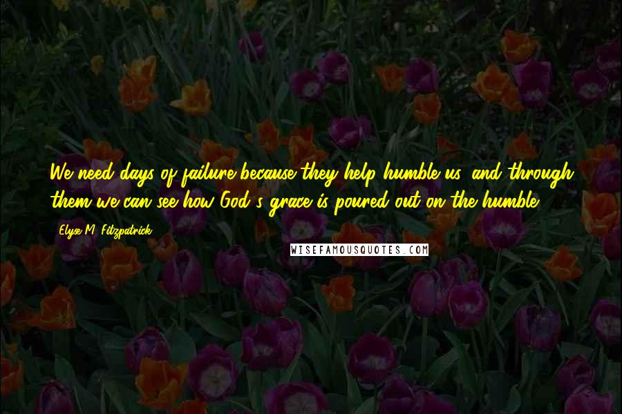 Elyse M. Fitzpatrick Quotes: We need days of failure because they help humble us, and through them we can see how God's grace is poured out on the humble.