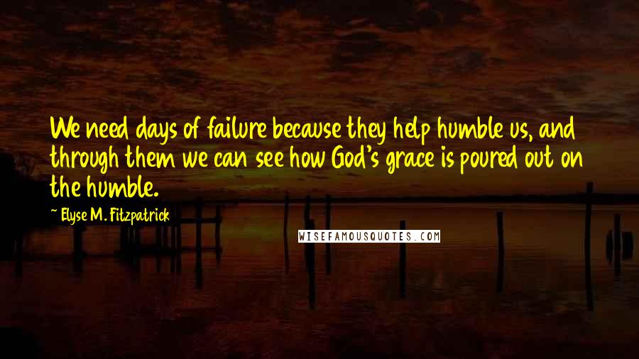 Elyse M. Fitzpatrick Quotes: We need days of failure because they help humble us, and through them we can see how God's grace is poured out on the humble.