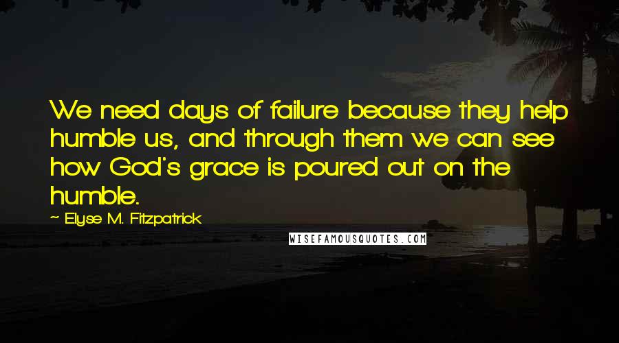 Elyse M. Fitzpatrick Quotes: We need days of failure because they help humble us, and through them we can see how God's grace is poured out on the humble.