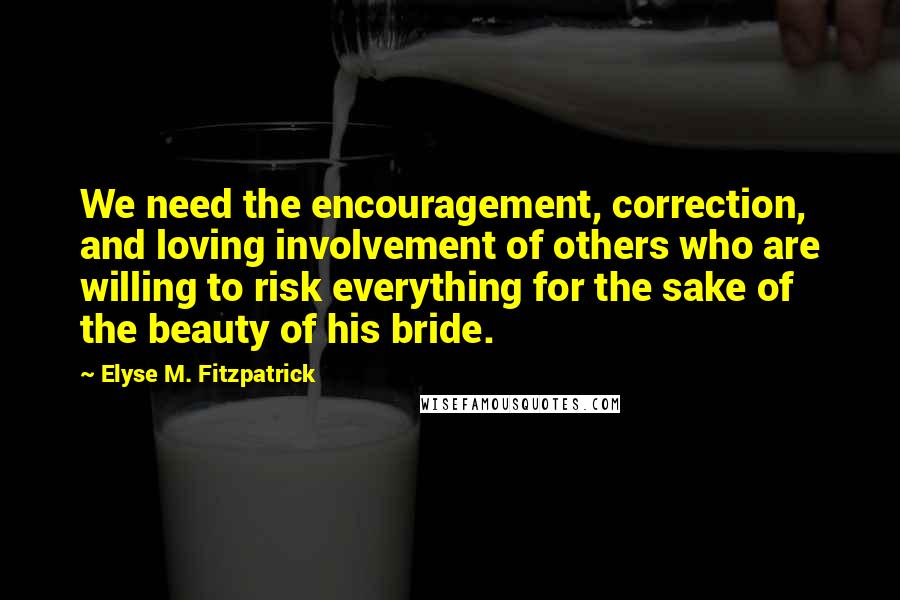 Elyse M. Fitzpatrick Quotes: We need the encouragement, correction, and loving involvement of others who are willing to risk everything for the sake of the beauty of his bride.