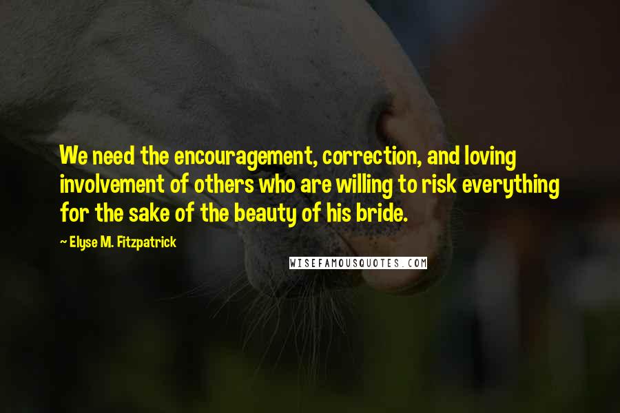 Elyse M. Fitzpatrick Quotes: We need the encouragement, correction, and loving involvement of others who are willing to risk everything for the sake of the beauty of his bride.