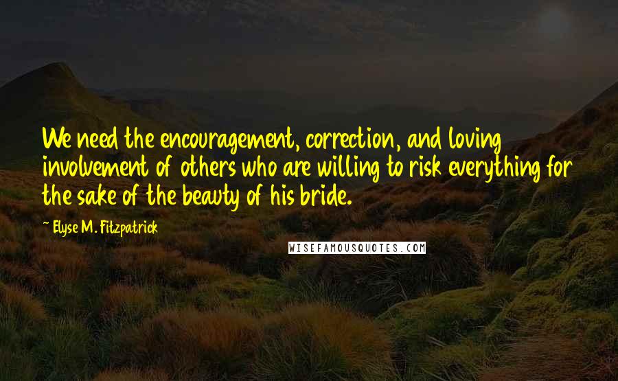 Elyse M. Fitzpatrick Quotes: We need the encouragement, correction, and loving involvement of others who are willing to risk everything for the sake of the beauty of his bride.