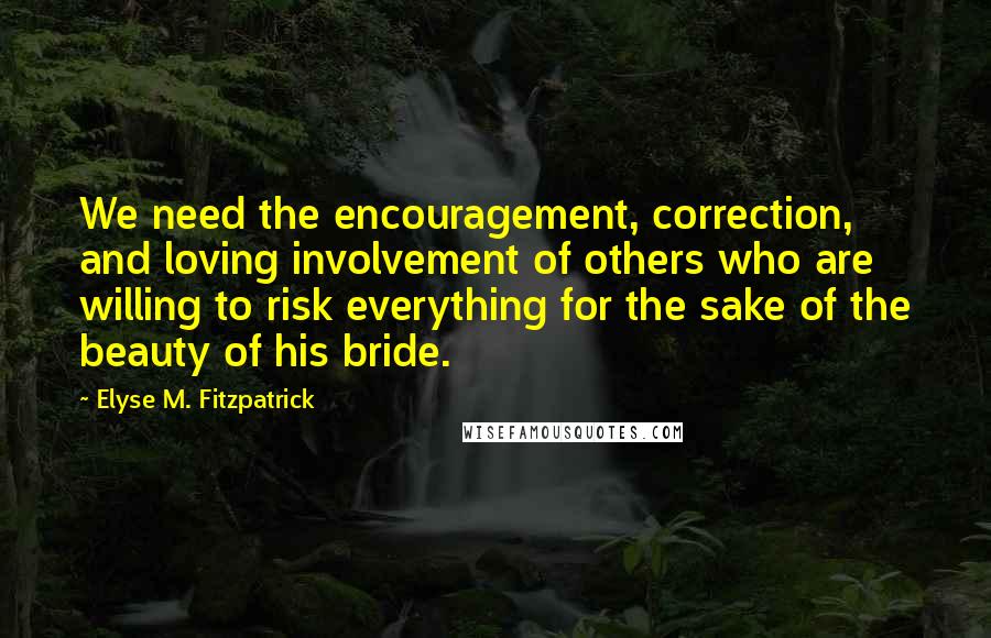 Elyse M. Fitzpatrick Quotes: We need the encouragement, correction, and loving involvement of others who are willing to risk everything for the sake of the beauty of his bride.