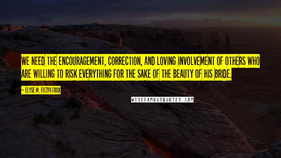 Elyse M. Fitzpatrick Quotes: We need the encouragement, correction, and loving involvement of others who are willing to risk everything for the sake of the beauty of his bride.