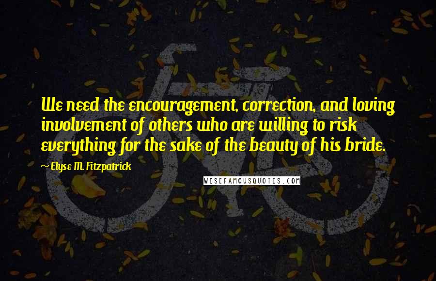 Elyse M. Fitzpatrick Quotes: We need the encouragement, correction, and loving involvement of others who are willing to risk everything for the sake of the beauty of his bride.